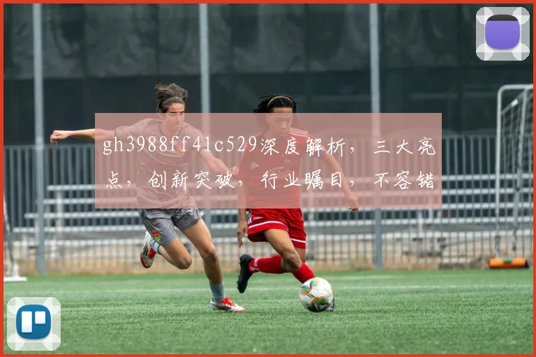 gh3988ff41c529深度解析，三大亮点，创新突破，行业瞩目，不容错过